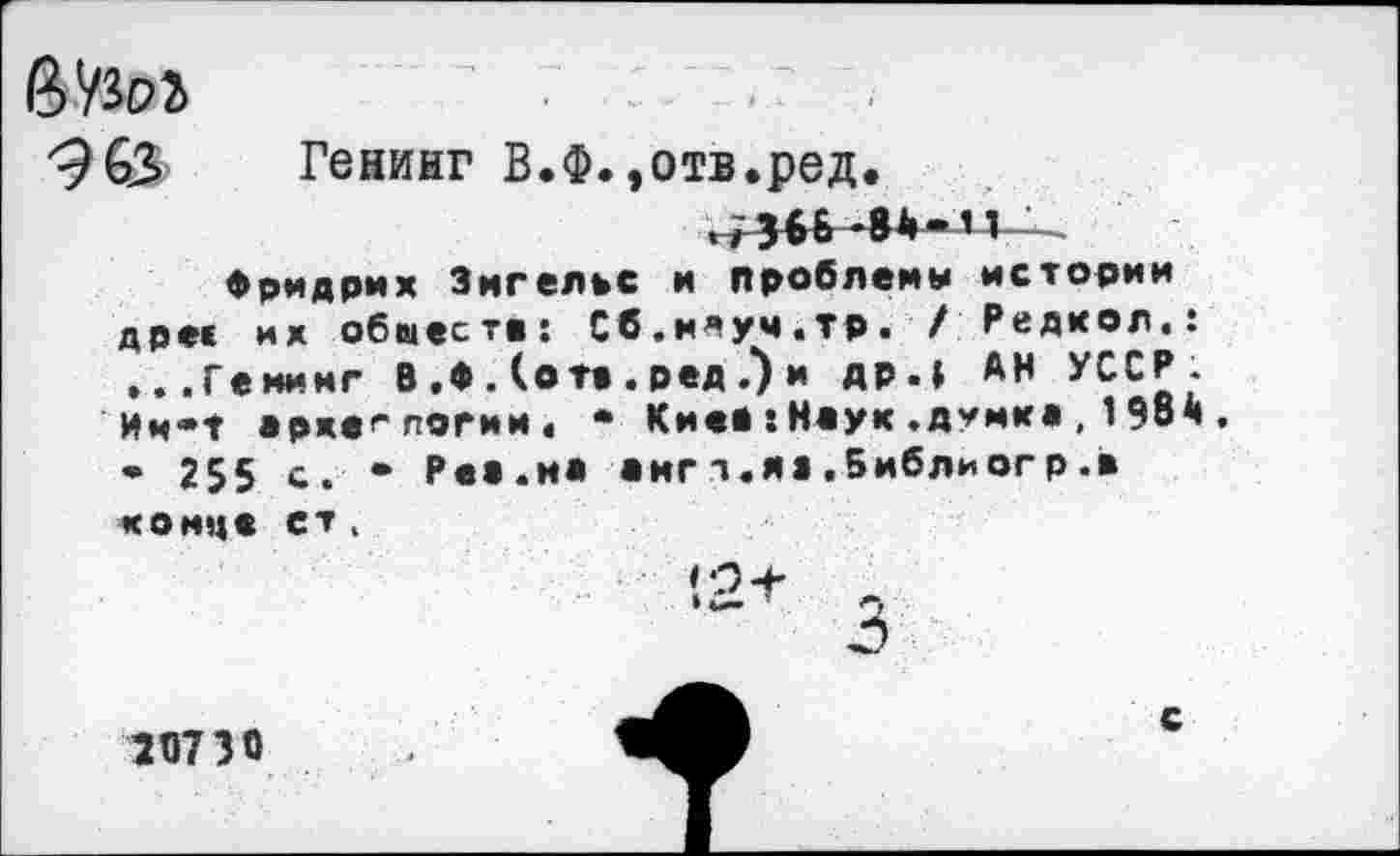 ﻿
Генинг В.Ф.»отв.ред.
,,ЗбБ-8А-11
Фридрих Энгельс и проблемы истории дрес их обместе: Сб.ммуч.тр. / Редком.: ...Генинг В .♦ . (от» . ред .) и др.» АН УССР. Им*Т археологии. • Кие»:Наук.думка,198ч, • 255 с. • Ре».на »игт.я».5иблиогр.» конце ет,
58730
с